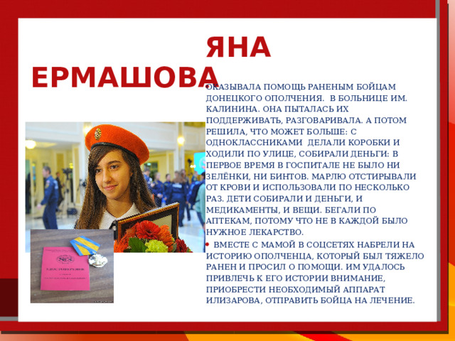  Яна Ермашова   Оказывала помощь раненым бойцам донецкого ополчения. в больнице им. Калинина. Она пыталась их поддерживать, разговаривала. А потом решила, что может больше: с одноклассниками делали коробки и ходили по улице, собирали деньги: в первое время в госпитале не было ни зелёнки, ни бинтов. Марлю отстирывали от крови и использовали по несколько раз. Дети собирали и деньги, и медикаменты, и вещи. Бегали по аптекам, потому что не в каждой было нужное лекарство.   Вместе с мамой в соцсетях набрели на историю ополченца, который был тяжело ранен и просил о помощи. Им удалось привлечь к его истории внимание, приобрести необходимый аппарат Илизарова, отправить бойца на лечение. 