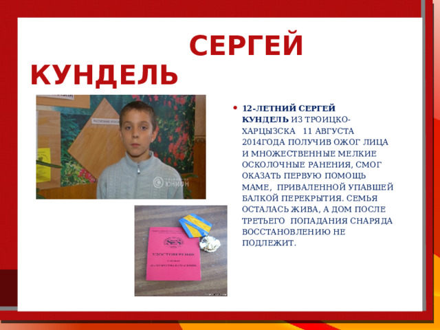  Сергей Кундель   12-летний   Сергей Кундель  из Троицко-Харцызска 11 августа 2014года получив ожог лица и множественные мелкие осколочные ранения, смог оказать первую помощь маме, приваленной упавшей балкой перекрытия. Семья осталась жива, а дом после третьего попадания снаряда восстановлению не подлежит. 