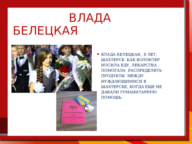  Влада белецкая Влада Белецкая, 8 лет, Шахтерск как волонтер носила еду, лекарства , помогала распределять продукты между нуждающимися в Шахтерске, когда еще не давали гуманитарную помощь. 