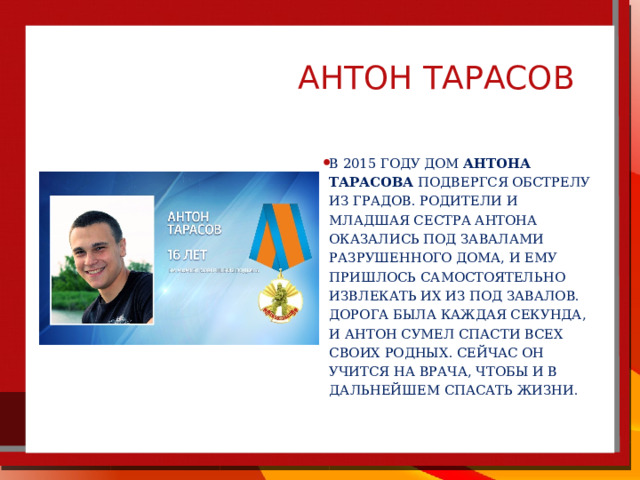  АНТОН ТАРАСОВ В 2015 году дом Антона Тарасова подвергся обстрелу из Градов. Родители и младшая сестра Антона оказались под завалами разрушенного дома, и ему пришлось самостоятельно извлекать их из под завалов. Дорога была каждая секунда, и Антон сумел спасти всех своих родных. Сейчас он учится на врача, чтобы и в дальнейшем спасать жизни. 