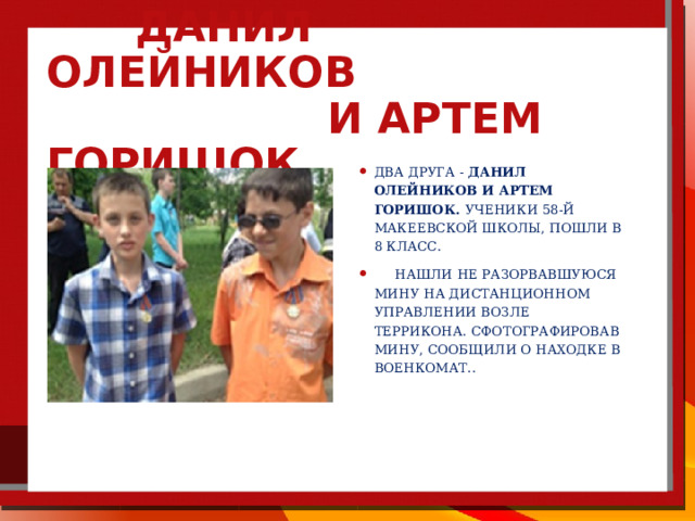  Данил Олейников  и Артем Горишок. два друга - Данил Олейников и Артем Горишок. Ученики 58-й Макеевской школы, пошли в 8 класс.  нашли не разорвавшуюся мину на дистанционном управлении возле террикона. Сфотографировав мину, сообщили о находке в военкомат.. 