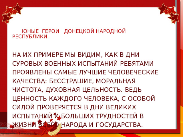     юные герои Донецкой народной республики. На их примере мы видим, как в дни суровых военных испытаний ребятами проявлены самые лучшие человеческие качества: бесстрашие, моральная чистота, духовная цельность. Ведь ценность каждого человека, с особой силой проверяется в дни великих испытаний и больших трудностей в жизни всего народа и государства. 