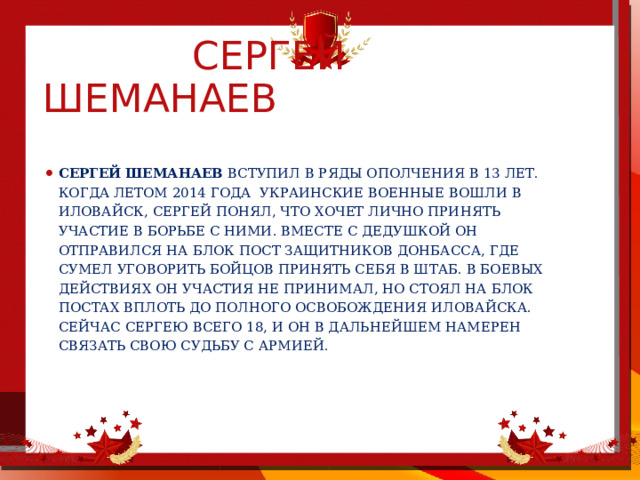  Сергей шеманаев  Сергей Шеманаев вступил в ряды ополчения в 13 лет. Когда летом 2014 года  украинские военные вошли в Иловайск, Сергей понял, что хочет лично принять участие в борьбе с ними. Вместе с дедушкой он отправился на блок пост защитников Донбасса, где сумел уговорить бойцов принять себя в штаб. В боевых действиях он участия не принимал, но стоял на блок постах вплоть до полного освобождения Иловайска. Сейчас Сергею всего 18, и он в дальнейшем намерен связать свою судьбу с армией. 