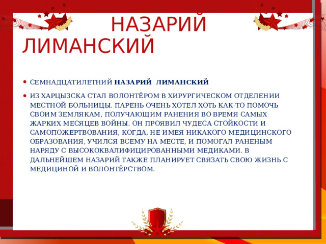  назарий лиманский Семнадцатилетний Назарий  Лиманский из Харцызска стал волонтёром в хирургическом отделении местной больницы. Парень очень хотел хоть как-то помочь своим землякам, получающим ранения во время самых жарких месяцев войны. Он проявил чудеса стойкости и самопожертвования, когда, не имея никакого медицинского образования, учился всему на месте, и помогал раненым наряду с высококвалифицированными медиками. В дальнейшем Назарий также планирует связать свою жизнь с медициной и волонтёрством.  