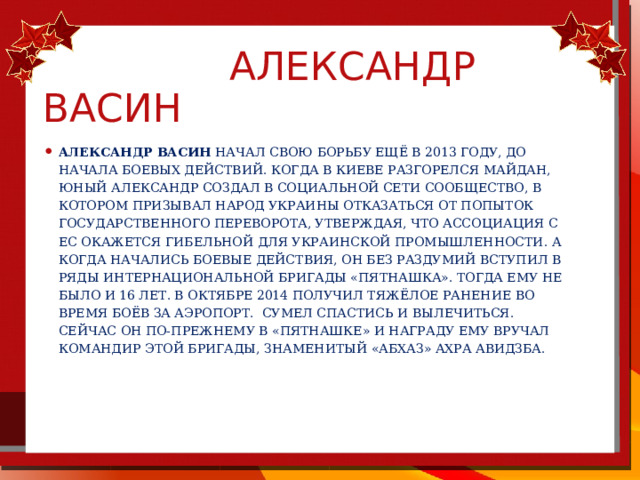  Александр Васин Александр Васин начал свою борьбу ещё в 2013 году, до начала боевых действий. Когда в Киеве разгорелся Майдан, юный Александр создал в социальной сети сообщество, в котором призывал народ Украины отказаться от попыток государственного переворота, утверждая, что ассоциация с ЕС окажется гибельной для украинской промышленности. А когда начались боевые действия, он без раздумий вступил в ряды интернациональной бригады «Пятнашка». Тогда ему не было и 16 лет. В октябре 2014 получил тяжёлое ранение во время боёв за аэропорт.  Сумел спастись и вылечиться.  Сейчас он по-прежнему в «Пятнашке» и награду ему вручал командир этой бригады, знаменитый «Абхаз» Ахра Авидзба.  