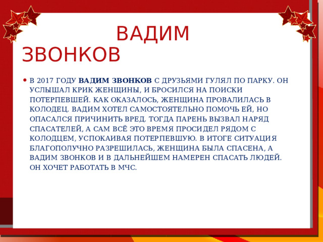  Вадим звонков В 2017 году Вадим Звонков с друзьями гулял по парку. Он услышал крик женщины, и бросился на поиски потерпевшей. Как оказалось, женщина провалилась в колодец. Вадим хотел самостоятельно помочь ей, но опасался причинить вред. Тогда парень вызвал наряд спасателей, а сам всё это время просидел рядом с колодцем, успокаивая потерпевшую. В итоге ситуация благополучно разрешилась, женщина была спасена, а Вадим Звонков и в дальнейшем намерен спасать людей. Он хочет работать в МЧС. 
