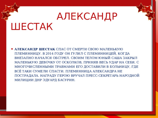  Александр шестак Александр Шестак спас от смерти свою маленькую племянницу. В 2014 году он гулял с племянницей, когда внезапно начался обстрел. Своим телом юный Саша закрыл маленькую девочку от осколков, приняв весь удар на себя. С многочисленными травмами его доставили в больницу, где всё таки сумели спасти. Племянница Александра не пострадала. Награду герою вручал пресс-секретарь Народной милиции ДНР Эдуард Басурин. 