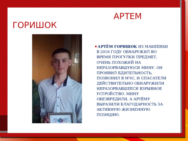  артем горишок  Артём Горишок из Макеевки в 2016 году обнаружил во время прогулки предмет, очень похожий на неразорвавшуюся мину. Он проявил бдительность, позвонил в МЧС, и спасатели действительно обнаружили неразорвавшееся взрывное устройство. Мину обезвредили, а Артёму выразили благодарность за активную жизненную позицию.  