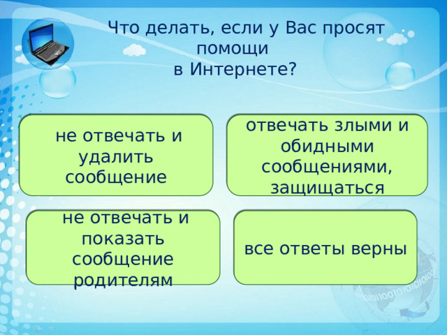   Что делать, если у Вас просят помощи  в Интернете? отвечать злыми и обидными сообщениями, защищаться  не отвечать и удалить сообщение все ответы верны  не отвечать и показать сообщение родителям 