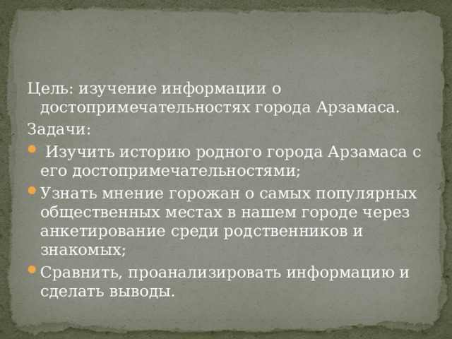 Цель: изучение информации о достопримечательностях города Арзамаса. Задачи:  Изучить историю родного города Арзамаса с его достопримечательностями; Узнать мнение горожан о самых популярных общественных местах в нашем городе через анкетирование среди родственников и знакомых; Сравнить, проанализировать информацию и сделать выводы. 