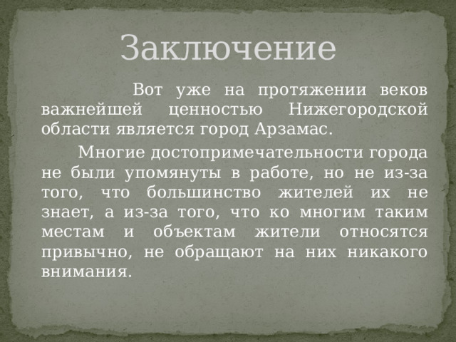 Заключение  Вот уже на протяжении веков важнейшей ценностью Нижегородской области является город Арзамас.   Многие достопримечательности города не были упомянуты в работе, но не из-за того, что большинство жителей их не знает, а из-за того, что ко многим таким местам и объектам жители относятся привычно, не обращают на них никакого внимания. 