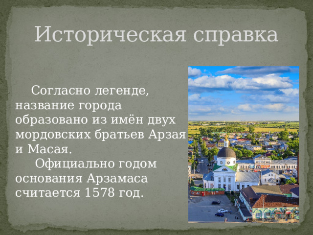 Историческая справка  Согласно легенде, название города образовано из имён двух мордовских братьев Арзая и Масая.  Официально годом основания Арзамаса считается 1578 год. 
