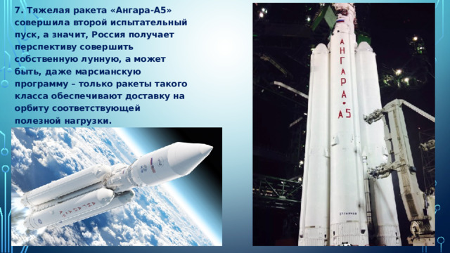 7. Тяжелая ракета «Ангара-А5» совершила второй испытательный пуск, а значит, Россия получает перспективу совершить собственную лунную, а может быть, даже марсианскую программу – только ракеты такого класса обеспечивают доставку на орбиту соответствующей полезной нагрузки. 