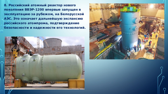 8. Российский атомный реактор нового поколения ВВЭР-1200 впервые запущен в эксплуатацию за рубежом, на Белорусской АЭС. Это означает дальнейшую экспансию российского атомпрома, подтверждение безопасности и надежности его технологий. 