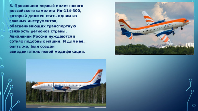 5. Произошел первый полет нового российского самолета Ил-114-300, который должен стать одним из главных инструментов, обеспечивающих транспортную связность регионов страны. Авиалинии России нуждаются в сотнях подобных машин. И для нее, опять же, был создан авиадвигатель новой модификации. 