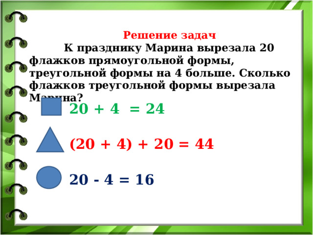    Решение задач    К празднику Марина вырезала 20 флажков прямоугольной формы, треугольной формы на 4 больше. Сколько флажков треугольной формы вырезала Марина?   20 + 4 = 24 (20 + 4) + 20 = 44 20 - 4 = 16 