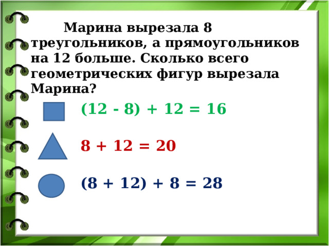  Марина вырезала 8 треугольников, а прямоугольников на 12 больше. Сколько всего геометрических фигур вырезала Марина? (12 - 8) + 12 = 16 8 + 12 = 20 (8 + 12) + 8 = 28 