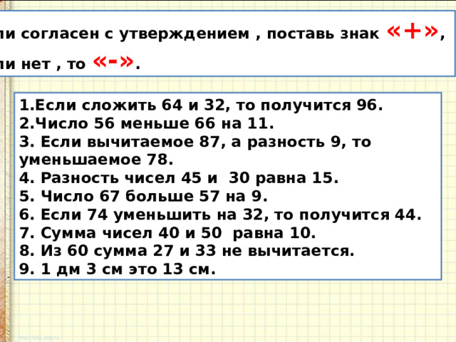 Если согласен с утверждением , поставь знак «+» , если нет , то «-» . 1.Если сложить 64 и 32, то получится 96. Число 56 меньше 66 на 11. 3. Если вычитаемое 87, а разность 9, то уменьшаемое 78. 4. Разность чисел 45 и 30 равна 15. 5. Число 67 больше 57 на 9. 6. Если 74 уменьшить на 32, то получится 44. 7. Сумма чисел 40 и 50 равна 10. 8. Из 60 сумма 27 и 33 не вычитается. 9. 1 дм 3 см это 13 см. 