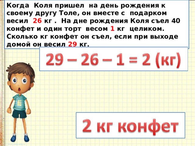 Когда Коля пришел на день рождения к своему другу Толе, он вместе с подарком весил 26 кг . На дне рождения Коля съел 40 конфет и один торт весом 1 кг целиком. Сколько кг конфет он съел, если при выходе домой он весил 29 кг. 