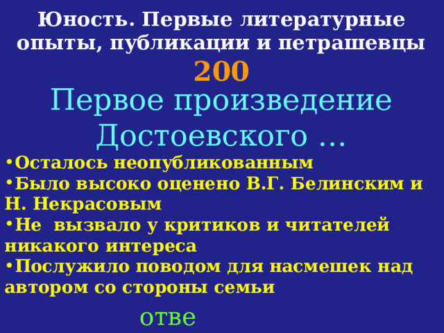 Юность. Первые литературные опыты, публикации и петрашевцы  200 Первое произведение Достоевского … Осталось неопубликованным Было высоко оценено В.Г. Белинским и Н. Некрасовым Не вызвало у критиков и читателей никакого интереса Послужило поводом для насмешек над автором со стороны семьи ответ 