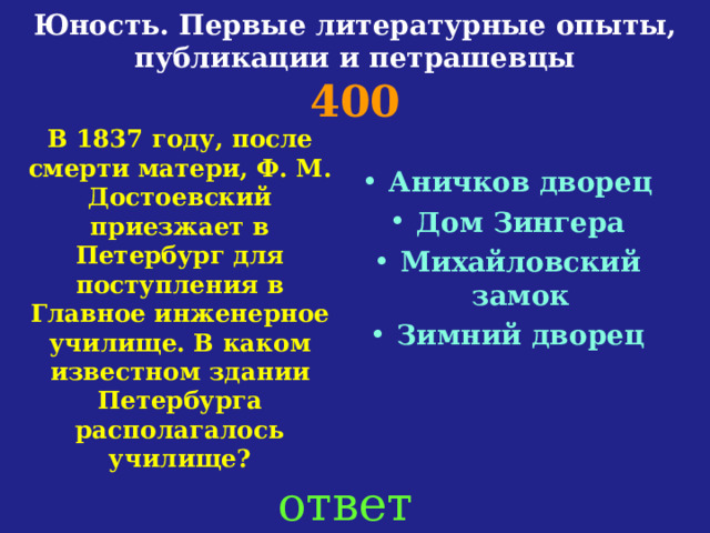 Юность. Первые литературные опыты, публикации и петрашевцы  400 В 1837 году, после смерти матери, Ф. М. Достоевский приезжает в Петербург для поступления в Главное инженерное училище. В каком известном здании Петербурга располагалось училище?  Аничков дворец Дом Зингера Михайловский замок Зимний дворец   ответ 