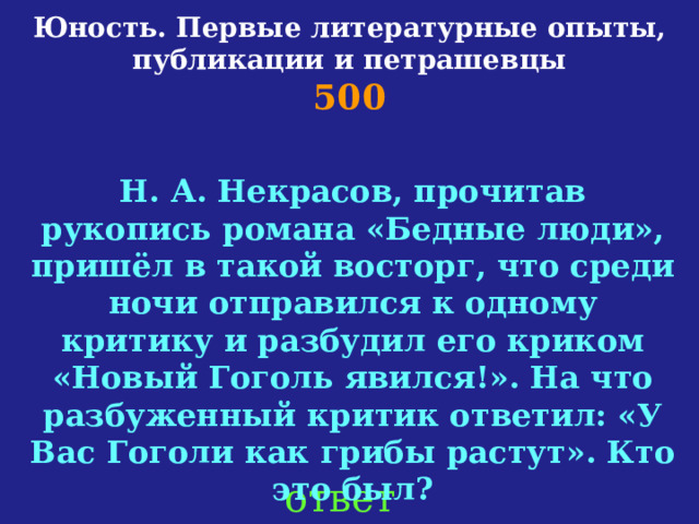 Юность. Первые литературные опыты, публикации и петрашевцы  500 Н. А. Некрасов, прочитав рукопись романа «Бедные люди», пришёл в такой восторг, что среди ночи отправился к одному критику и разбудил его криком «Новый Гоголь явился!». На что разбуженный критик ответил: «У Вас Гоголи как грибы растут». Кто это был?   ответ 