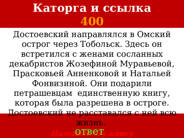 Каторга и ссылка  400 Достоевский направлялся в Омский острог через Тобольск. Здесь он встретился с женами сосланных декабристов Жозефиной Муравьевой, Прасковьей Анненковой и Натальей Фонвизиной. Они подарили петрашевцам единственную книгу, которая была разрешена в остроге. Достоевский не расставался с ней всю жизнь.   Назовите эту книгу ответ 