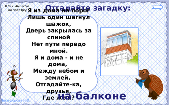 Отгадайте загадку: Клик мышкой на загадку Я из дома на порог Лишь один шагнул шажок, Дверь закрылась за спиной Нет пути передо мной. Я и дома - и не дома, Между небом и землей, Отгадайте-ка, друзья, Где же я? на балконе 