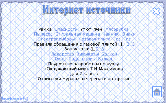 Рамка  Опасности  Утюг  Фен  Мясорубка   Пылесос  Стиральная машина  Чайник  Знаки Электроприборы  Газовая плита  Газ  Газ Правила обращения с газовой плитой: 1  2  3 Запах газа: 1  2  3 Лекарства  Химикаты  Балкон Окно  Подоконник  Балкон Поурочные разработки по курсу «Окружающий мир» Т.Н.Максимова для 2 класса Отрисовки муравья и черепахи авторские 