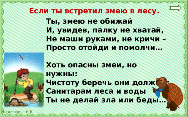 Если ты встретил змею в лесу. Ты, змею не обижай И, увидев, палку не хватай, Не маши руками, не кричи – Просто отойди и помолчи…  Хоть опасны змеи, но нужны: Чистоту беречь они должны; Санитарам леса и воды Ты не делай зла или беды… 