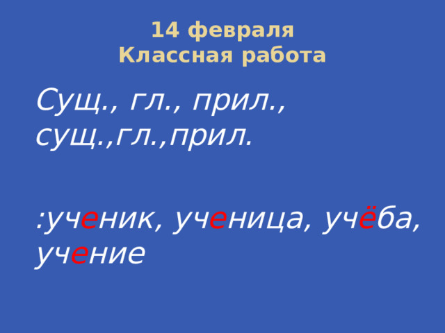 14 февраля  Классная работа Сущ., гл., прил., сущ.,гл.,прил.  :уч е ник, уч е ница, уч ё ба, уч е ние 