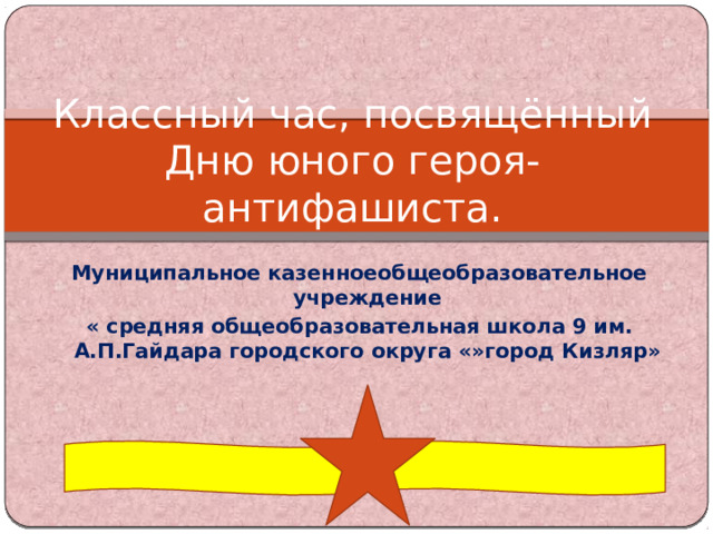 Классный час, посвящённый Дню юного героя-антифашиста. Муниципальное казенноеобщеобразовательное учреждение « средняя общеобразовательная школа 9 им. А.П.Гайдара городского округа «»город Кизляр» 