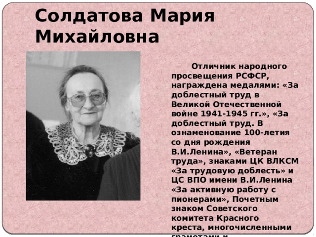 Солдатова Мария Михайловна  Отличник народного просвещения РСФСР, награждена медалями: «За доблестный труд в Великой Отечественной войне 1941-1945 гг.», «За доблестный труд. В ознаменование 100-летия со дня рождения В.И.Ленина», «Ветеран труда», знаками ЦК ВЛКСМ «За трудовую доблесть» и ЦС ВПО имени В.И.Ленина «За активную работу с пионерами», Почетным знаком Советского комитета Красного креста, многочисленными грамотами и благодарностями. 