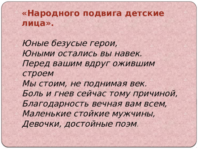 «Народного подвига детские лица».   Юные безусые герои,  Юными остались вы навек.  Перед вашим вдруг ожившим строем  Мы стоим, не поднимая век.  Боль и гнев сейчас тому причиной,  Благодарность вечная вам всем,  Маленькие стойкие мужчины,  Девочки, достойные поэм .   