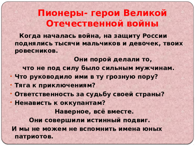 Пионеры- герои Великой Отечественной войны  Когда началась война, на защиту России поднялись тысячи мальчиков и девочек, твоих ровесников.  Они порой делали то,  что не под силу было сильным мужчинам. Что руководило ими в ту грозную пору? Тяга к приключениям? Ответственность за судьбу своей страны? Ненависть к оккупантам?  Наверное, всё вместе.  Они совершили истинный подвиг.  И мы не можем не вспомнить имена юных патриотов.  