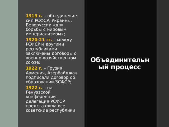 1919 г. – объединение сил РСФСР, Украины, Белоруссии «для борьбы с мировым империализмом»; Объединительный процесс 1920-21 гг. – между РСФСР и другими республиками заключены договоры о военно-хозяйственном союзе; 1922 г. – Грузия, Армения, Азербайджан подписали договор об образовании ЗСФСР; 1922 г. – на Генуэзской конференции делегация РСФСР представляла все советские республики 