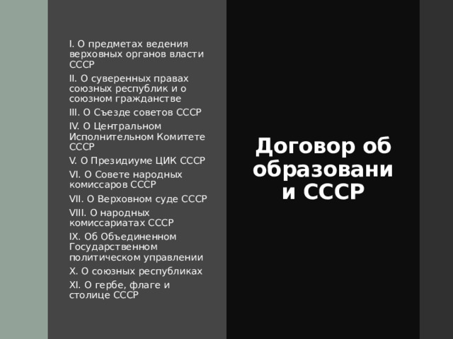 I. О предметах ведения верховных органов власти СССР II. О суверенных правах союзных республик и о союзном гражданстве III. О Съезде советов СССР IV. О Центральном Исполнительном Комитете СССР V. О Президиуме ЦИК СССР VI. О Совете народных комиссаров СССР VII. О Верховном суде СССР VIII. О народных комиссариатах СССР IX. Об Объединенном Государственном политическом управлении X. О союзных республиках XI. О гербе, флаге и столице СССР Договор об образовании СССР 