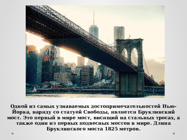 Одной из самых узнаваемых достопримечательностей Нью-Йорка, наряду со статуей Свободы, является Бруклинский мост. Это первый в мире мост, висящий на стальных тросах, а также один из первых подвесных мостов в мире. Длина Бруклинского моста 1825 метров. 