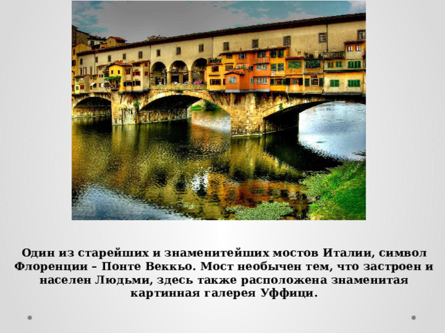 Один из старейших и знаменитейших мостов Италии, символ Флоренции – Понте Веккьо. Мост необычен тем, что застроен и населен Людьми, здесь также расположена знаменитая картинная галерея Уффици. 
