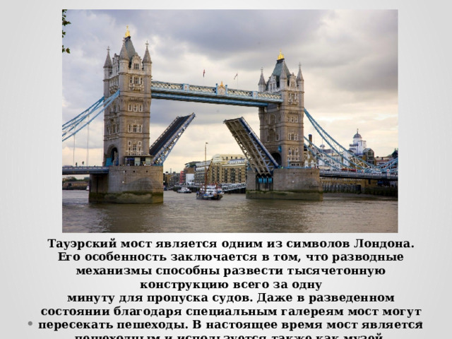 Тауэрский мост является одним из символов Лондона. Его особенность заключается в том, что разводные механизмы способны развести тысячетонную конструкцию всего за одну минуту для пропуска судов. Даже в разведенном состоянии благодаря специальным галереям мост могут пересекать пешеходы. В настоящее время мост является пешеходным и используется также как музей. 
