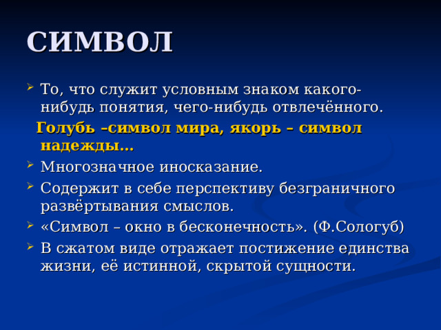 То, что служит условным знаком какого-нибудь понятия, чего-нибудь отвлечённого.  Голубь –символ мира, якорь – символ надежды… Многозначное иносказание. Содержит в себе перспективу безграничного развёртывания смыслов. «Символ – окно в бесконечность». (Ф.Сологуб) В сжатом виде отражает постижение единства жизни, её истинной, скрытой сущности. 