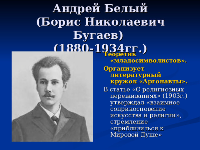 Андрей Белый  (Борис Николаевич Бугаев)  (1880-1934гг.) Теоретик «младосимволистов».  Организует литературный кружок «Аргонавты». В статье «О религиозных переживаниях» (1903г.) утверждал «взаимное соприкосновение искусства и религии», стремление «приблизиться к Мировой Душе» 