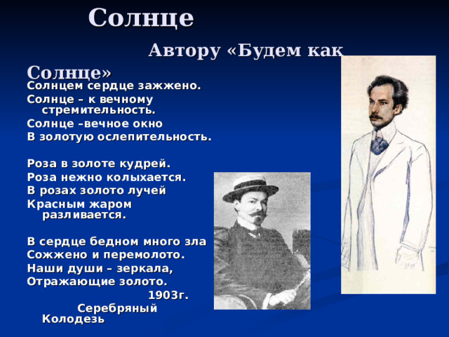  Солнце   Автору «Будем как Солнце» Солнцем сердце зажжено. Солнце – к вечному стремительность. Солнце –вечное окно В золотую ослепительность.  Роза в золоте кудрей. Роза нежно колыхается. В розах золото лучей Красным жаром разливается.  В сердце бедном много зла Сожжено и перемолото. Наши души – зеркала, Отражающие золото.  1903г.  Серебряный Колодезь 