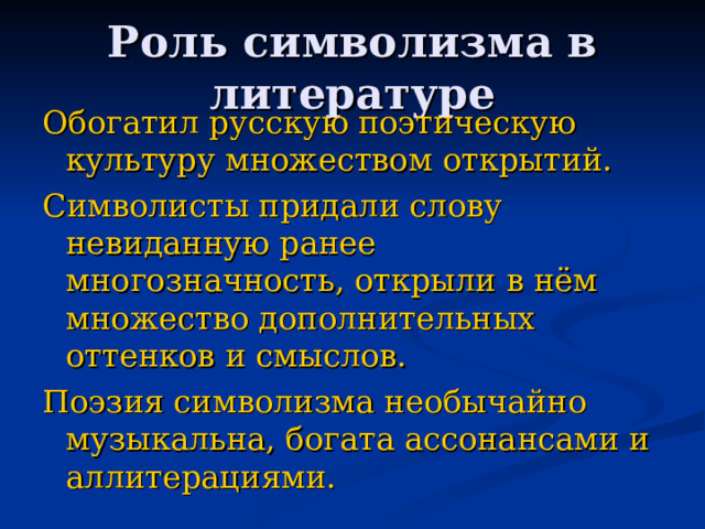 Обогатил русскую поэтическую культуру множеством открытий. Символисты придали слову невиданную ранее многозначность, открыли в нём множество дополнительных оттенков и смыслов. Поэзия символизма необычайно музыкальна, богата ассонансами и аллитерациями. 