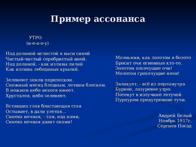 Пример ассонанса  УТРО  (и-е-а-о-у) Над долиной мглистой в выси синей Чистый-чистый серебристый иней. Над долиной, - как изливы лилий Как изливы лебединых крылий. Зеленеют земли перелеском. Снежный месяц бледным, летним блеском. В нежном небе нехотя юнеет. Хрусталея, небо зеленеет. Вставших глав блистающая стая Остывает, в дали улетая… Синева ночная, - там, над нами, Синева ночная давит снами! Молньями, как золотом в болото Бросит очи огненные кто-то. Золотом хохочущие очи! Молотом грохочущие ночи! Заликует, - всё из перламутра Бурное, лазуревое утро: Потекут в излучине летучей Пурпуром предутренние тучи. Андрей Белый Ноябрь 1917г. Сергиев Посад 