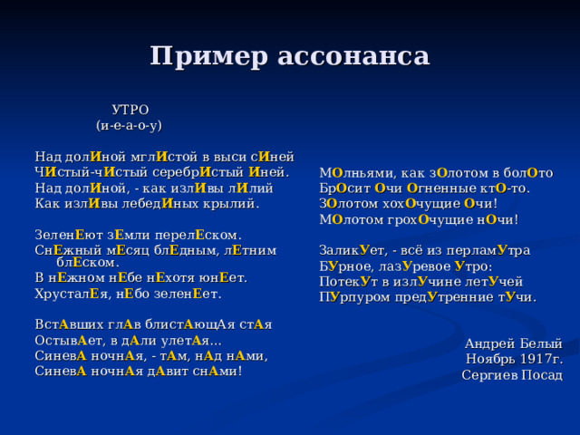 Пример ассонанса М О лньями, как з О лотом в бол О то Бр О сит О чи О гненные кт О -то. З О лотом хох О чущие О чи! М О лотом грох О чущие н О чи! Залик У ет, - всё из перлам У тра Б У рное, лаз У ревое У тро: Потек У т в изл У чине лет У чей П У рпуром пред У тренние т У чи. Андрей Белый Ноябрь 1917г. Сергиев Посад  УТРО  (и-е-а-о-у) Над дол И ной мгл И стой в выси с И ней Ч И стый-ч И стый серебр И стый И ней. Над дол И ной, - как изл И вы л И лий Как изл И вы лебед И ных крылий. Зелен Е ют з Е мли перел Е ском. Сн Е жный м Е сяц бл Е дным, л Е тним бл Е ском. В н Е жном н Е бе н Е хотя юн Е ет. Хрустал Е я, н Е бо зелен Е ет. Вст А вших гл А в блист А ющАя ст А я Остыв А ет, в д А ли улет А я… Синев А ночн А я, - т А м, н А д н А ми, Синев А ночн А я д А вит сн А ми! 