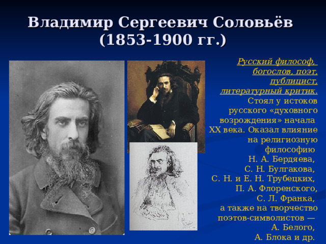 Владимир Сергеевич Соловьёв  (1853-1900 гг.) Р усский  философ , богослов , поэт , публицист, литературный критик. Стоял у истоков русского «духовного возрождения» начала XX века . Оказал влияние на религиозную философию Н. А. Бердяева , С. Н. Булгакова , С. Н. и Е. Н. Трубецких, П. А. Флоренского , С. Л. Франка , а также на творчество поэтов- символистов  — А. Белого , А. Блока и др. 