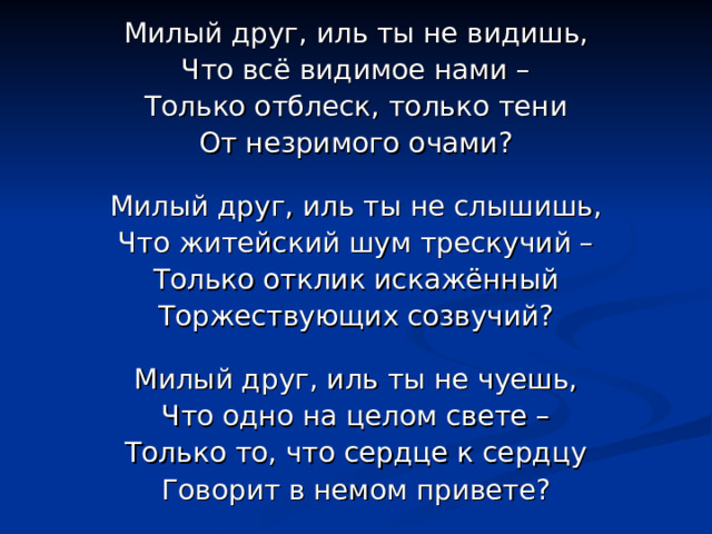 Милый друг, иль ты не видишь, Что всё видимое нами – Только отблеск, только тени От незримого очами? Милый друг, иль ты не слышишь, Что житейский шум трескучий – Только отклик искажённый Торжествующих созвучий? Милый друг, иль ты не чуешь, Что одно на целом свете – Только то, что сердце к сердцу Говорит в немом привете? 