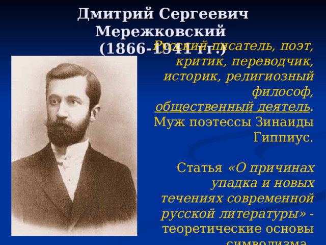 Дмитрий Сергеевич Мережковский  (1866-1941 гг.) Русский писатель , поэт , критик , переводчик, историк, религиозный философ, общественный деятель . Муж поэтессы Зинаиды Гиппиус. Статья «О причинах упадка и новых течениях современной русской литературы» - теоретические основы символизма.  