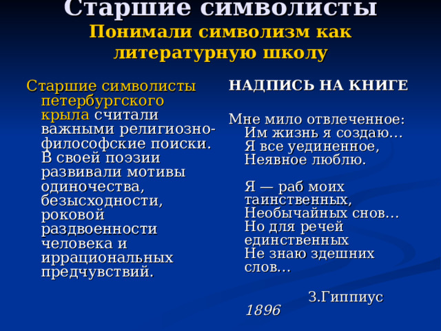 Старшие символисты  Понимали символизм как литературную школу   Старшие символисты петербургского крыла считали важными религиозно-философские поиски. В своей поэзии развивали мотивы одиночества, безысходности, роковой раздвоенности человека и иррациональных предчувствий. НАДПИСЬ НА КНИГЕ  Мне мило отвлеченное:  Им жизнь я создаю…  Я все уединенное,  Неявное люблю.   Я — раб моих таинственных,  Необычайных снов…  Но для речей единственных  Не знаю здешних слов…    З.Гиппиус 1896 